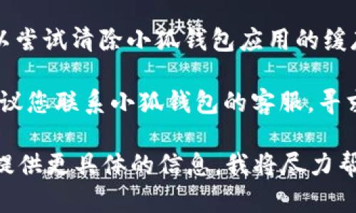 看起来您遇到了小狐钱包的一些问题，导致无法进行操作。首先，您可以尝试以下解决办法：

1. **检查网络连接**：确保您的网络连接稳定，因为不稳定的信号可能会导致小狐钱包无法正常工作。

2. **重启应用**：关闭并重新打开小狐钱包应用，有时这个简单的步骤可以解决很多问题。

3. **更新应用**：检查您的小狐钱包是否是最新版本，过时的应用可能会出现功能问题。您可以在应用商店中搜索更新。

4. **清除缓存**：如果您使用的是Android设备，可以尝试清除小狐钱包应用的缓存。在设置中找到应用管理，选择小狐钱包，清除缓存。

5. **联系客服**：如果以上方法仍无法解决问题，建议您联系小狐钱包的客服，寻求专业帮助。

希望这些建议对您有所帮助！如果问题仍然存在，请提供更具体的信息，我将尽力帮助您。